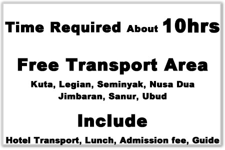 Time Required about 10hrs, Free Transport area（Kuta・Legian・Seminyak, Nusa Dua, Jimbaran, Sanur, Ubud）, Include（Hotel Transport, Lunch, Addmission fee, Guide）