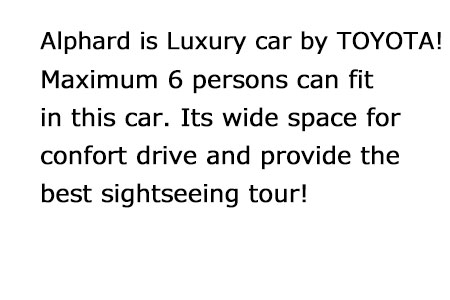 Alphard is Luxury car by TOYOTA！Maximum 6 persons can fit in this car. Its wide space for confort drive! Its perfect car for convenience sightseeing tour!