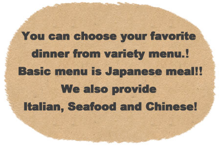 you can choose your favorite dinner from variety menu. Basic menu is Japanese meal! We also provide Italian, Seafood and Chinese!