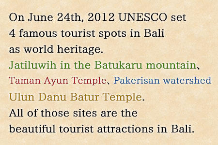 On June 24th, 2012 the 36th Session of World Heritage Committee of (United Nations Educational, Scientific and Cultural Organization) UNESCO set 4 famous tourist spots in Bali as world heritage. Those tourist spots are Jatiluwih in the Batukaru mountain reserve in Tabanan Regency, Taman Ayun royal palace in Mengwi Badung Regency, the Pakerisan watershed in Gianyar Regency and Ulun Danu Batur Temple in Bangli Regency. All of those sites are the beautiful tourist attractions in Bali.