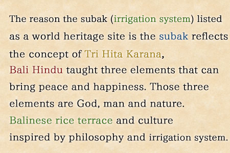 The reason the subak (irrigation system) listed as a world heritage site is the subak reflects the concept of Tri Hita Karana, three elements that can bring peace and happiness. Those three elements are God, man and nature.